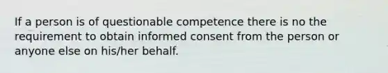 If a person is of questionable competence there is no the requirement to obtain informed consent from the person or anyone else on his/her behalf.