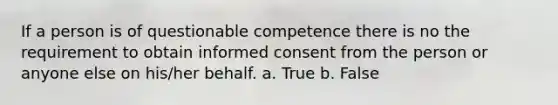 If a person is of questionable competence there is no the requirement to obtain informed consent from the person or anyone else on his/her behalf. a. True b. False