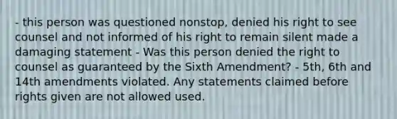 - this person was questioned nonstop, denied his right to see counsel and not informed of his right to remain silent made a damaging statement - Was this person denied the right to counsel as guaranteed by the Sixth Amendment? - 5th, 6th and 14th amendments violated. Any statements claimed before rights given are not allowed used.