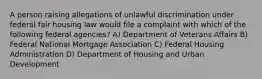 A person raising allegations of unlawful discrimination under federal fair housing law would file a complaint with which of the following federal agencies? A) Department of Veterans Affairs B) Federal National Mortgage Association C) Federal Housing Administration D) Department of Housing and Urban Development