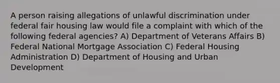 A person raising allegations of unlawful discrimination under federal fair housing law would file a complaint with which of the following federal agencies? A) Department of Veterans Affairs B) Federal National Mortgage Association C) Federal Housing Administration D) Department of Housing and Urban Development