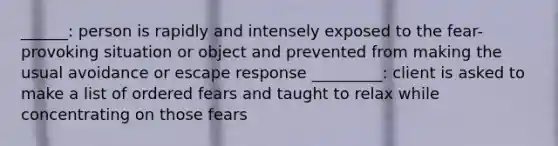 ______: person is rapidly and intensely exposed to the fear-provoking situation or object and prevented from making the usual avoidance or escape response _________: client is asked to make a list of ordered fears and taught to relax while concentrating on those fears