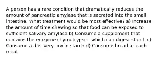 A person has a rare condition that dramatically reduces the amount of pancreatic amylase that is secreted into the small intestine. What treatment would be most effective? a) Increase the amount of time chewing so that food can be exposed to sufficient salivary amylase b) Consume a supplement that contains the emzyme chymotrypsin, which can digest starch c) Consume a diet very low in starch d) Consume bread at each meal