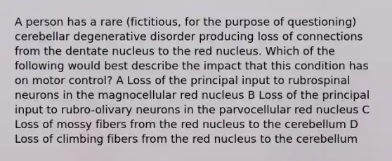 A person has a rare (fictitious, for the purpose of questioning) cerebellar degenerative disorder producing loss of connections from the dentate nucleus to the red nucleus. Which of the following would best describe the impact that this condition has on motor control? A Loss of the principal input to rubrospinal neurons in the magnocellular red nucleus B Loss of the principal input to rubro-olivary neurons in the parvocellular red nucleus C Loss of mossy fibers from the red nucleus to the cerebellum D Loss of climbing fibers from the red nucleus to the cerebellum