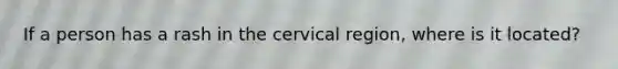 If a person has a rash in the cervical region, where is it located?