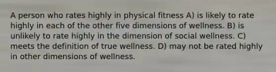 A person who rates highly in physical fitness A) is likely to rate highly in each of the other five dimensions of wellness. B) is unlikely to rate highly in the dimension of social wellness. C) meets the definition of true wellness. D) may not be rated highly in other dimensions of wellness.