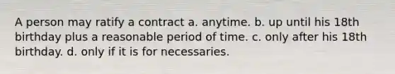 A person may ratify a contract a. anytime. b. up until his 18th birthday plus a reasonable period of time. c. only after his 18th birthday. d. only if it is for necessaries.