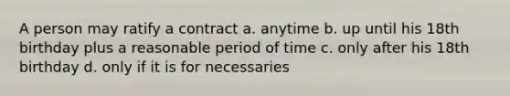 A person may ratify a contract a. anytime b. up until his 18th birthday plus a reasonable period of time c. only after his 18th birthday d. only if it is for necessaries