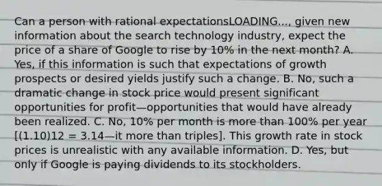 Can a person with rational expectationsLOADING...​, given new information about the search technology​ industry, expect the price of a share of Google to rise by​ 10% in the next​ month? A. ​Yes, if this information is such that expectations of growth prospects or desired yields justify such a change. B. ​No, such a dramatic change in stock price would present significant opportunities for profit—opportunities that would have already been realized. C. ​No, 10% per month is <a href='https://www.questionai.com/knowledge/keWHlEPx42-more-than' class='anchor-knowledge'>more than</a>​ 100% per year ​[(1.10)12 = 3.14—it more than ​triples]. This growth rate in stock prices is unrealistic with any available information. D. ​Yes, but only if Google is paying dividends to its stockholders.