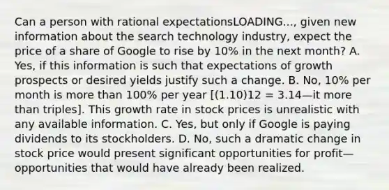 Can a person with rational expectationsLOADING...​, given new information about the search technology​ industry, expect the price of a share of Google to rise by​ 10% in the next​ month? A. ​Yes, if this information is such that expectations of growth prospects or desired yields justify such a change. B. ​No, 10% per month is more than​ 100% per year ​[(1.10)12 = 3.14—it more than ​triples]. This growth rate in stock prices is unrealistic with any available information. C. ​Yes, but only if Google is paying dividends to its stockholders. D. ​No, such a dramatic change in stock price would present significant opportunities for profit—opportunities that would have already been realized.