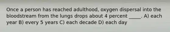 Once a person has reached adulthood, oxygen dispersal into the bloodstream from the lungs drops about 4 percent _____. A) each year B) every 5 years C) each decade D) each day