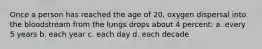 Once a person has reached the age of 20, oxygen dispersal into the bloodstream from the lungs drops about 4 percent: a. every 5 years b. each year c. each day d. each decade