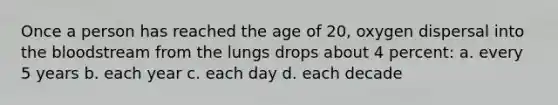 Once a person has reached the age of 20, oxygen dispersal into the bloodstream from the lungs drops about 4 percent: a. every 5 years b. each year c. each day d. each decade