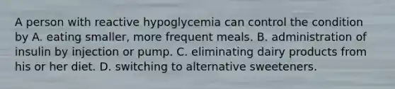 A person with reactive hypoglycemia can control the condition by A. eating smaller, more frequent meals. B. administration of insulin by injection or pump. C. eliminating dairy products from his or her diet. D. switching to alternative sweeteners.