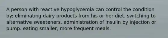 A person with reactive hypoglycemia can control the condition by: eliminating dairy products from his or her diet. switching to alternative sweeteners. administration of insulin by injection or pump. eating smaller, more frequent meals.