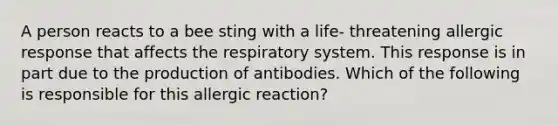 A person reacts to a bee sting with a life- threatening allergic response that affects the respiratory system. This response is in part due to the production of antibodies. Which of the following is responsible for this allergic reaction?