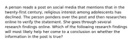 A person reads a post on social media that mentions that in the twenty-first century, religious interest among adolescents has declined. The person ponders over the post and then researches online to verify the statement. She goes through several research findings online. Which of the following research findings will most likely help her come to a conclusion on whether the information in the post is true?