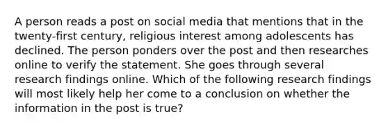 A person reads a post on social media that mentions that in the twenty-first century, religious interest among adolescents has declined. The person ponders over the post and then researches online to verify the statement. She goes through several research findings online. Which of the following research findings will most likely help her come to a conclusion on whether the information in the post is true?