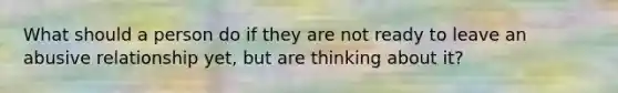 What should a person do if they are not ready to leave an abusive relationship yet, but are thinking about it?