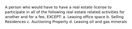 A person who would have to have a real estate license to participate in all of the following real estate related activities for another and for a fee, EXCEPT: a. Leasing office space b. Selling Residences c. Auctioning Property d. Leasing oil and gas minerals