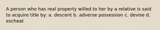 A person who has real property willed to her by a relative is said to acquire title by: a. descent b. adverse possession c. devise d. escheat