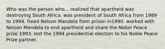 Who was the person who... realized that apartheid was destroying South Africa. was president of South Africa from 1989 to 1994. freed Nelson Mandela from prison in1990. worked with Nelson Mandela to end apartheid and share the Nobel Peace prize 1993. lost the 1994 presidential election to his Noble Peace Prize partner.