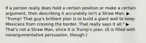 If a person really does hold a certain position or make a certain argument, then describing it accurately isn't a Straw Man. ▶ "Trump! That guy's brilliant plan is to build a giant wall to keep Mexicans from crossing the border. That really says it all." ▶ That's not a Straw Man, since it is Trump's plan. (It is filled with nonargumentative persuasion, though.)