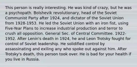 This person is really interesting. He was kind of crazy, but he was a psychopath. Bolshevik revolutionary, head of the Soviet Communist Party after 1924, and dictator of the Soviet Union from 1928-1953. He led the Soviet Union with an iron fist, using Five-Year Plans to increase industrial production and terror to crush all opposition. General Sec. of Central Committee. 1922-1952. After Lenin's death in 1924, he and Leon Trotsky fought for control of Soviet leadership. He solidified control by assassinating and exiling any who spoke out against him. After Trotsky's death, this person took over. He is bad for your health if you live in Russia.