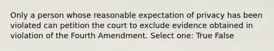 Only a person whose reasonable expectation of privacy has been violated can petition the court to exclude evidence obtained in violation of the Fourth Amendment. Select one: True False