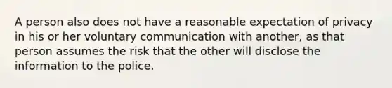 A person also does not have a reasonable expectation of privacy in his or her voluntary communication with another, as that person assumes the risk that the other will disclose the information to the police.