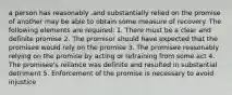 a person has reasonably .and substantially relied on the promise of another may be able to obtain some measure of recovery. The following elements are required: 1. There must be a clear and definite promise 2. The promisor should have expected that the promisee would rely on the promise 3. The promisee reasonably relying on the promise by acting or refraining from some act 4. The promisee's reliance was definite and resulted in substantial detriment 5. Enforcement of the promise is necessary to avoid injustice