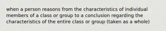 when a person reasons from the characteristics of individual members of a class or group to a conclusion regarding the characteristics of the entire class or group (taken as a whole)