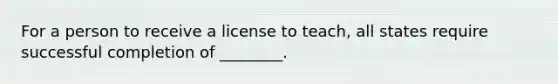 For a person to receive a license to teach, all states require successful completion of ________.