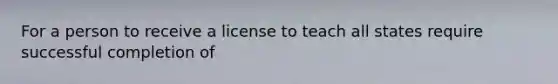 For a person to receive a license to teach all states require successful completion of