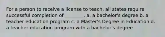 For a person to receive a license to teach, all states require successful completion of ________. a. a bachelor's degree b. a teacher education program c. a Master's Degree in Education d. a teacher education program with a bachelor's degree