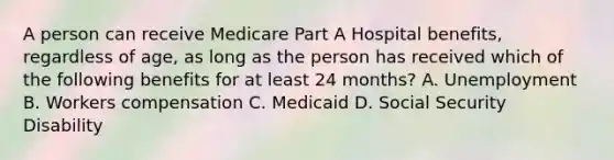 A person can receive Medicare Part A Hospital benefits, regardless of age, as long as the person has received which of the following benefits for at least 24 months? A. Unemployment B. Workers compensation C. Medicaid D. Social Security Disability