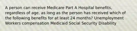 A person can receive Medicare Part A Hospital benefits, regardless of age, as long as the person has received which of the following benefits for at least 24 months? Unemployment Workers compensation Medicaid Social Security Disability