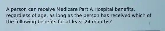 A person can receive Medicare Part A Hospital benefits, regardless of age, as long as the person has received which of the following benefits for at least 24 months?