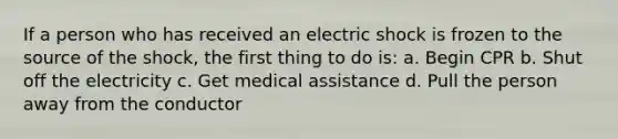 If a person who has received an electric shock is frozen to the source of the shock, the first thing to do is: a. Begin CPR b. Shut off the electricity c. Get medical assistance d. Pull the person away from the conductor