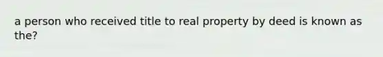 a person who received title to real property by deed is known as the?