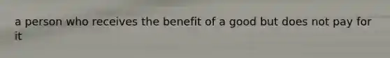 a person who receives the benefit of a good but does not pay for it