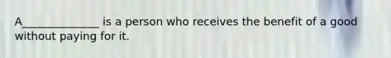 A______________ is a person who receives the benefit of a good without paying for it.