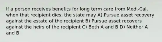 If a person receives benefits for long term care from Medi-Cal, when that recipient dies, the state may A) Pursue asset recovery against the estate of the recipient B) Pursue asset recovers against the heirs of the recipient C) Both A and B D) Neither A and B