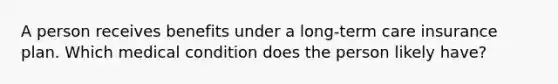 A person receives benefits under a long-term care insurance plan. Which medical condition does the person likely have?