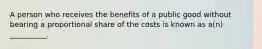 A person who receives the benefits of a public good without bearing a proportional share of the costs is known as a(n) __________.