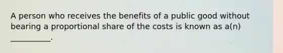 A person who receives the benefits of a public good without bearing a proportional share of the costs is known as a(n) __________.