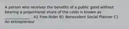 A person who receives the benefits of a public good without bearing a proportional share of the costs is known as ______________ . A} Free-Rider B} Benevolent Social Planner C} An entrepreneur