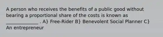 A person who receives the benefits of a public good without bearing a proportional share of the costs is known as ______________ . A} Free-Rider B} Benevolent Social Planner C} An entrepreneur