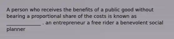 A person who receives the benefits of a public good without bearing a proportional share of the costs is known as ______________ . an entrepreneur a free rider a benevolent social planner