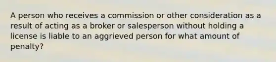 A person who receives a commission or other consideration as a result of acting as a broker or salesperson without holding a license is liable to an aggrieved person for what amount of penalty?